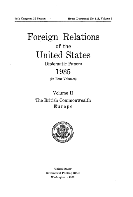 handle is hein.usccsset/usconset52143 and id is 1 raw text is: 

74th Congress, 2d Session  -   -    -   House Document No. 513, Volume 2


Foreign Relations
             of the

    United States
        Diplomatic Papers
             1935
          (In Four Volumes)


        Volume II
The British Commonwealth
        Europe


    -1nited State
Government Printing Office
  Washington : 1952


