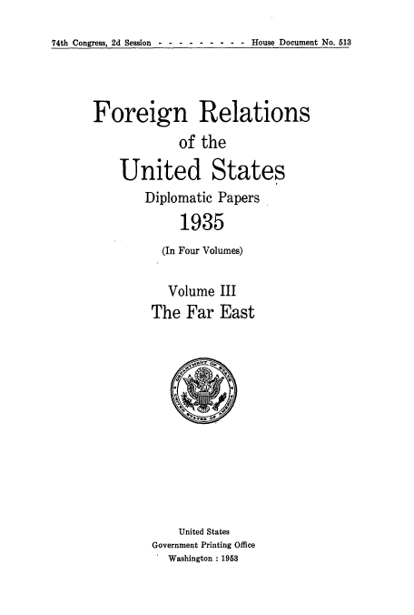 handle is hein.usccsset/usconset52144 and id is 1 raw text is: 
74th Congress, 2d Session - --------   House Document No. 513


Foreign Relations
             of the

    United States
        Diplomatic Papers
             1935
          (In Four Volumes)


  Volume III
The Far East


    United States
Government Printing Office
  Washington : 1953


