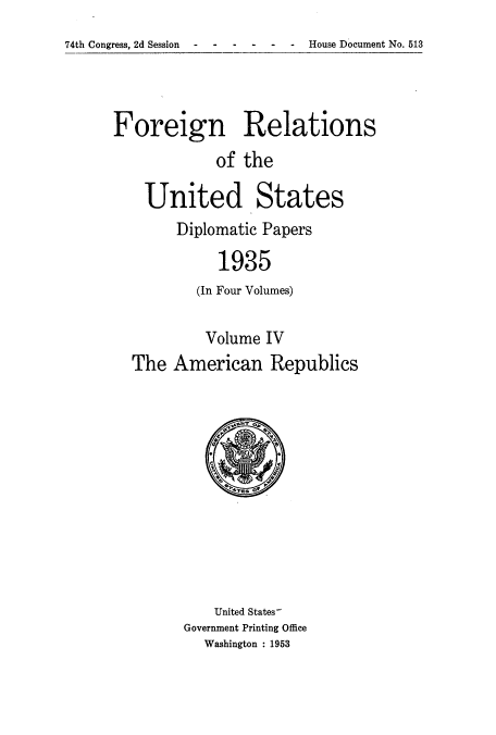 handle is hein.usccsset/usconset52145 and id is 1 raw text is: 
74th Congress, 2d Session ------ House Document No. 513


Foreign Relations
            of the

    United States
        Diplomatic Papers

             1935
          (In Four Volumes)

          Volume IV
  The American Republics


    United States
Government Printing Office
  Washington : 1953


