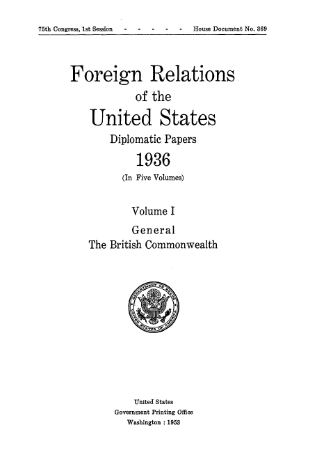handle is hein.usccsset/usconset52146 and id is 1 raw text is: 
75th Congress, 1st Session ----- House Document No. 369


Foreign Relations
             of the

    United States
        Diplomatic Papers

             1936
          (In Five Volumes)


        Volume I
        General
The British Commonwealth


    United States
Government Printing Office
  Washington : 1953


