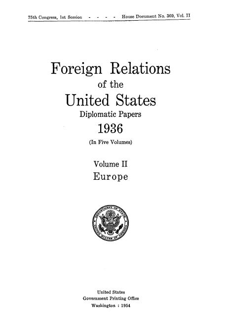 handle is hein.usccsset/usconset52147 and id is 1 raw text is: 
75th Congress, 1st Session  -      -  -  -  house Document No. 369, Vol. II


Foreign Relations
             of the

    United States
        Diplomatic Papers

             1936
           (In Five Volumes)

           Volume II
           Europe


    United States
Government Printing Office
  Washington : 1954


