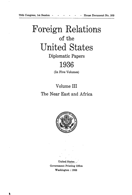 handle is hein.usccsset/usconset52148 and id is 1 raw text is: 

75th Congress, 1st Session- - - --- House Document No. 369


Foreign Relations
             of the

    United States


Diplomatic Papers

     1936
   (In Five Volumes)


       Volume III
The Near East and Africa


    United States-,
Government Printing Office
  Washington : 1953



