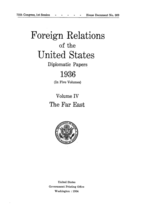 handle is hein.usccsset/usconset52149 and id is 1 raw text is: 
75th Congress, 1st Session  - -House Document No. 369


Foreign Relations
            of the

   United States
       Diplomatic Papers

             1936
          (In Five Volumes)


   Volume IV
The Far East


    United States
Government Printing Office
  Washington : 1954


