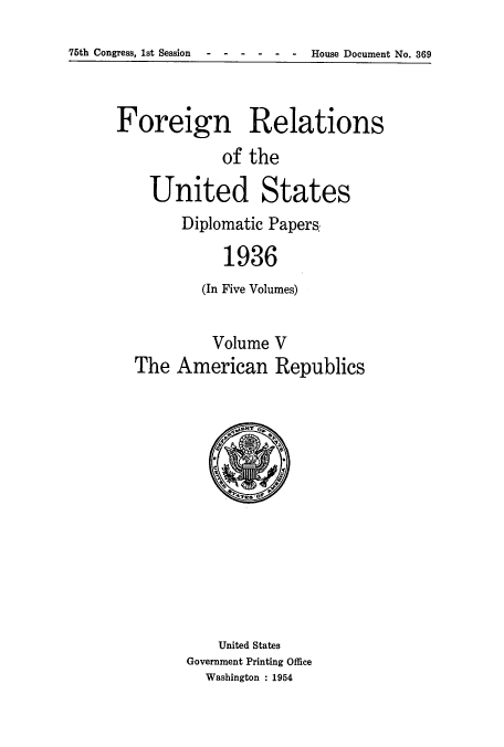 handle is hein.usccsset/usconset52150 and id is 1 raw text is: 
76th Congress, 1st Session - ----- House Document No. 369


Foreign Relations
             of the


United


States


Diplomatic Papers,

     1936
  (In Five Volumes)


         Volume V
The American Republics


    United States
Government Printing Office
  Washington : 1954


