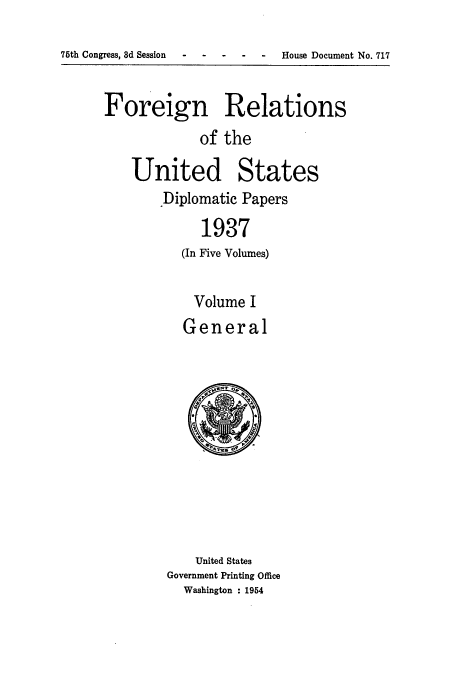 handle is hein.usccsset/usconset52151 and id is 1 raw text is: 

75th Congress, 3d Session -  House Document No. 717


Foreign Relations
             of the

    United States
       Diplomatic Papers

             1937
          (In Five Volumes)


Volume I
General


    United States
Government Printing Office
  Washington : 1954


