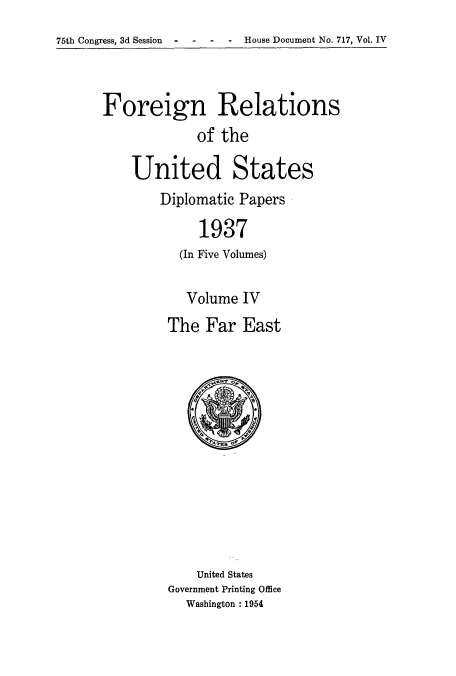 handle is hein.usccsset/usconset52154 and id is 1 raw text is: 
75th Congress, 3d Session  -   -   -   -   House Document No. 717, Vol. IV


Foreign Relations
             of the

    United States
        Diplomatic Papers

             1937
           (In Five Volumes)


   Volume IV
The Far East


    United States
Government Printing Office
  Washington : 1954


