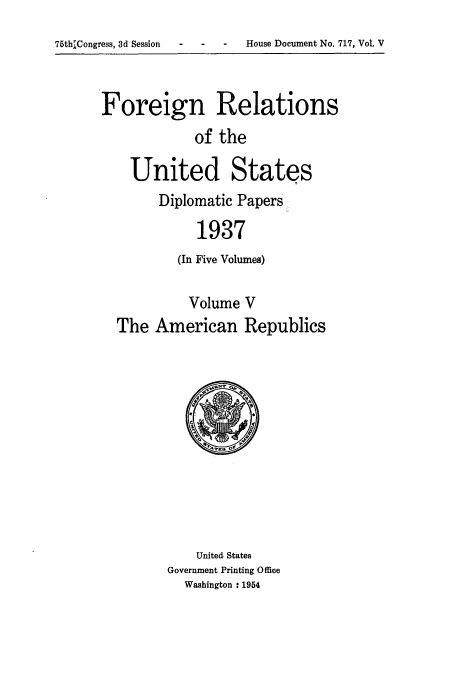 handle is hein.usccsset/usconset52155 and id is 1 raw text is: 
75thLCongress, 3d Session   -    -   -    House Document No. 717, Vol. V


Foreign Relations
            of the

    United States
        Diplomatic Papers

             1937
          (In Five Volumes)

            Volume V
  The American Republics


    United. States
Government Printing Office
  Washington : 1954


