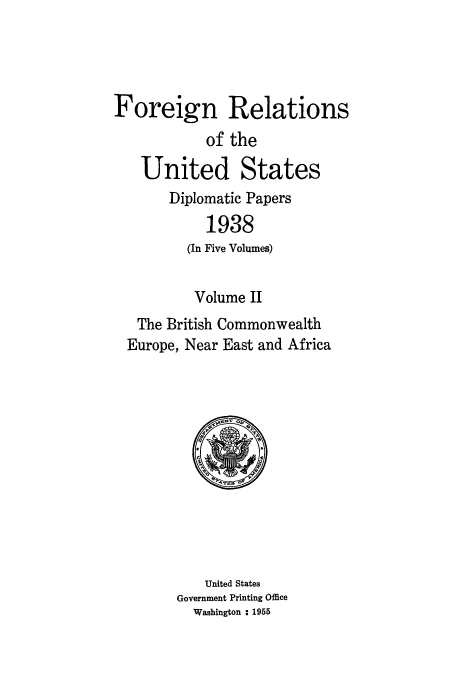 handle is hein.usccsset/usconset52157 and id is 1 raw text is: 




Foreign Relations
            of the

   United States
       Diplomatic Papers
            1938
         (In Five Volumes)


         Volume II
   The British Commonwealth
   Europe, Near East and Africa


    United States
Government Printing Office
  Washington : 1955


