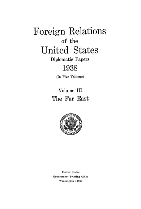 handle is hein.usccsset/usconset52158 and id is 1 raw text is: 




Foreign Relations
           of the

   United States
       Diplomatic Papers

            1938
         (In Five Volumes)

         Volume III
       The Far East


    United States
Government Printing Office
  Washington : 1954


