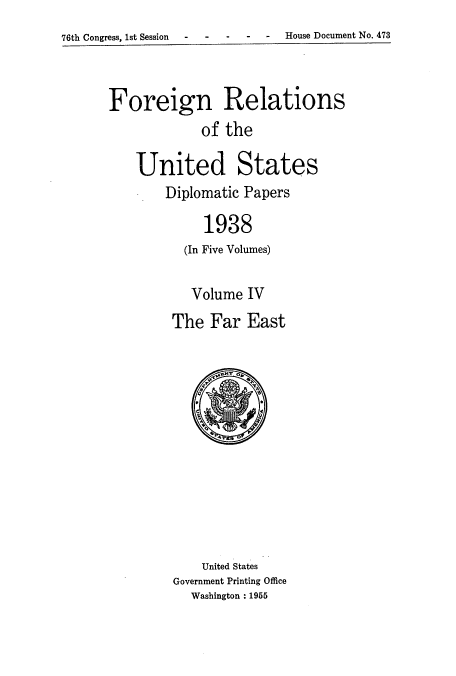 handle is hein.usccsset/usconset52159 and id is 1 raw text is: 
76th Congress, 1st Session  -House Document No. 473


Foreign Relations
            of the

    United States
        Diplomatic Papers

             1938
          (In Five Volumes)


   Volume IV
The Far East


    United States
Government Printing Office
  Washington : 1955


