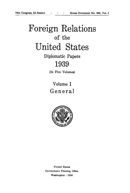 handle is hein.usccsset/usconset52161 and id is 1 raw text is: 
76th Congress, 8d Session House Document No. 990, Vol. I


      Foreign Relations
                  of the

         United States
              Diplomatic Papers
                   1939
                (In Five Volumes)

                  Volume I
                General


    United States
Government Printing Office
   Washington : 1956


