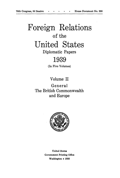 handle is hein.usccsset/usconset52162 and id is 1 raw text is: 
76th Congress, 3d Session    -   -


Foreign Relations
             of the


United States
    Diplomatic Papers

          1939
       (In Five Volumes)


       Volume II
         General
The British Commonwealth
       and Europe


    United States
Government Printing Office
  Washington 1 1956


- House Document No. 990


