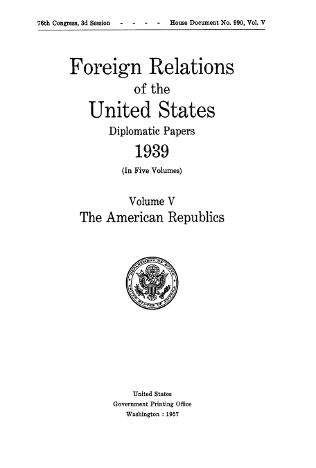 handle is hein.usccsset/usconset52165 and id is 1 raw text is: 
76th Congress, 3d Session  -   -   -  -    House Document No. 990, Vol. V


Foreign Relations
            of the

    United States
        Diplomatic Papers

             1939
          (In Five Volumes)

          Volume V
  The American Republics


    United States
Government Printing Office
  Washington : 1957


