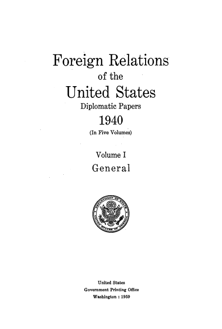 handle is hein.usccsset/usconset52166 and id is 1 raw text is: 





Foreign Relations
           of the


United States
    Diplomatic Papers

        1940
      (In Five Volumes)

        Volume I
        General


   United States
Government Printing Office
  Washington : 1959


