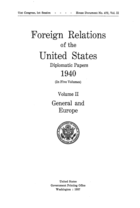 handle is hein.usccsset/usconset52167 and id is 1 raw text is: 
71st Congress, 1st Session  -   -   -   -    House Document No. 472, Vol. II


Foreign Relations
             of the

    United States


Diplomatic Papers
     1940
  (In Five Volumes)

  Volume II
  General and
    Europe


    United States
Government Printing Office
  Washington : 1957


