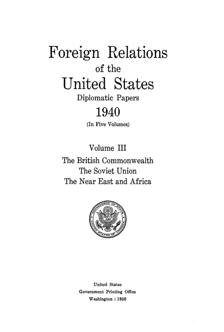 handle is hein.usccsset/usconset52168 and id is 1 raw text is: 




Foreign Relations
            of the

   United States
       Diplomatic Papers

            1940
          (In Five Volumes)

          Volume III
   The British Commonwealth
        The Soviet Union
    The Near East and Africa


    United States
Government Printing Office
   Washington : 1958


