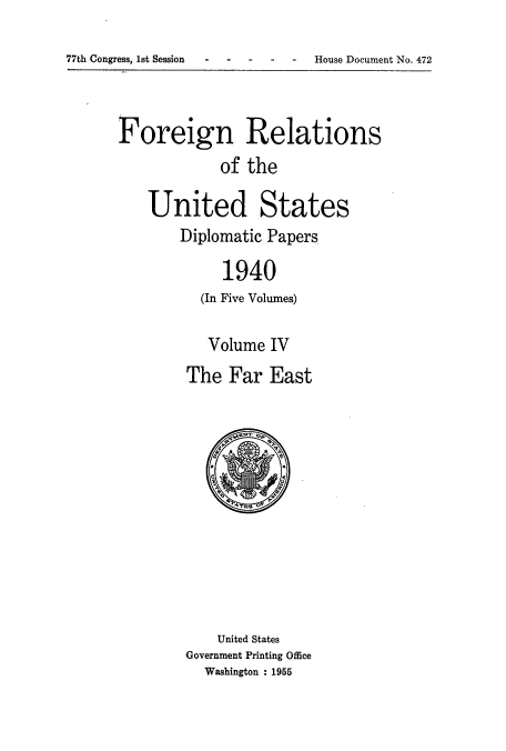 handle is hein.usccsset/usconset52169 and id is 1 raw text is: 

77th Congress, 1st Session- ---- - House Document No. 472


Foreign Relations
            of the

    United States
       Diplomatic Papers

             1940
          (In Five Volumes)


   Volume IV
The Far East


    United States
Government Printing Office
  Washington : 1955


