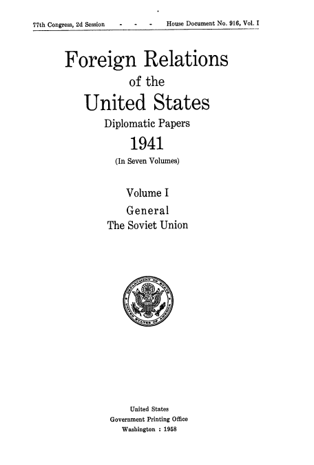 handle is hein.usccsset/usconset52171 and id is 1 raw text is: 
77th Congress, 2d Session   -    -    -    House Document No. 916, Vol. I


Foreign Relations
              of the

    United States


Diplomatic Papers

      1941
  (In Seven Volumes)

     Volume I
     General
 The Soviet Union


    United States
Government Printing Office
  Washington : 1958


- - -  House Document No. 916, Vol. I


77th Congress, 2d Session


