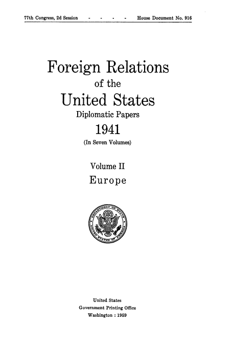 handle is hein.usccsset/usconset52172 and id is 1 raw text is: 
-  House Document No. 916


Foreign Relations
            of the

   United States
        Diplomatic Papers

             1941
          (In Seven Volumes)

          Volume II
          Europe












            United States
        Government Printing Office
           Washington : 1959


77th Congress, 2d Session


