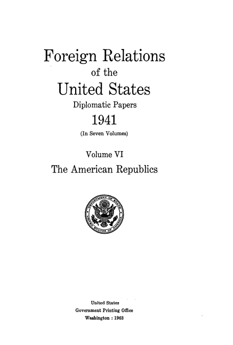 handle is hein.usccsset/usconset52176 and id is 1 raw text is: 




Foreign Relations
           of the

   United States
       Diplomatic Papers

           1941
         (In Seven Volumes)

         Volume VI
  The American Republics


    United States
Government Printing Office
  Washington : 1963


