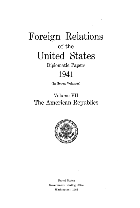 handle is hein.usccsset/usconset52177 and id is 1 raw text is: 





Foreign Relations
           of the

   United States
       Diplomatic Papers

            1941
         (In Seven Volumes)

         Volume VII
  The American Republics


   United States
Government Printing Office
  Washington : 1962


