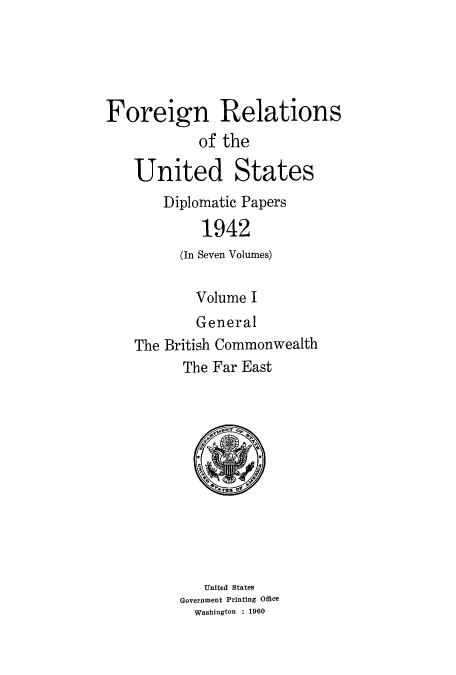 handle is hein.usccsset/usconset52178 and id is 1 raw text is: 





Foreign Relations
            of the

    United States
       Diplomatic Papers
            1942
         (In Seven Volumes)

           Volume I
           General
    The British Commonwealth
          The Far East












            United States
         Government Printing Office
           Washington : 1960


