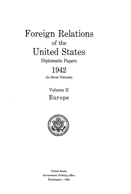 handle is hein.usccsset/usconset52179 and id is 1 raw text is: 




Foreign Relations
           of the

   United States
       Diplomatic Papers

            1942
         (In Seven Volumes)

         Volume II
         Europe


   United States
Government Printing Office
  Washington : 1962


