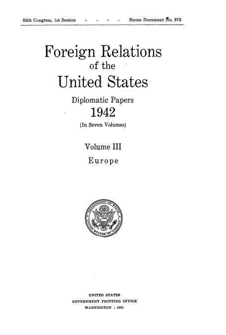 handle is hein.usccsset/usconset52180 and id is 1 raw text is: 

85th Congress, 1st Session - - - House Document ~o. 978


Foreign Relations
             of the

    United States

        Diplomatic Papers

             1942
          (In Seven Volumes)


Volume III

Europe


     UNITED STATES
GOVERNMENT PRINTING OFFICE
    WASHINGTON : 1961


House Document t o. 978


85th Congress, 1st Session


