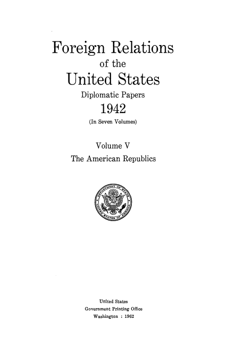 handle is hein.usccsset/usconset52182 and id is 1 raw text is: 



Foreign Relations
            of the

   United States
       Diplomatic Papers

            1942
         (In Seven Volumes)


           Volume V
     The American Republics


    United States
Government Printing, Office
  Washington : 1962



