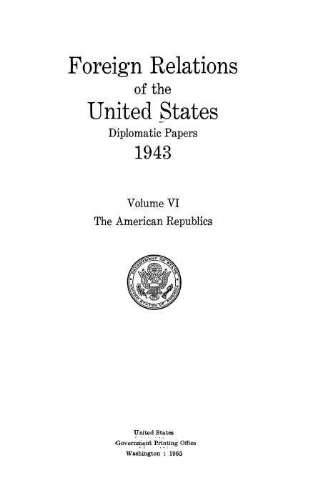 handle is hein.usccsset/usconset52190 and id is 1 raw text is: 



Foreign Relations
           of the

   United States
       Diplomatic Papers
            1943



          Volume VI
    The American Republics


   United States
Governm'ent Printing Office
  Washington 1965


