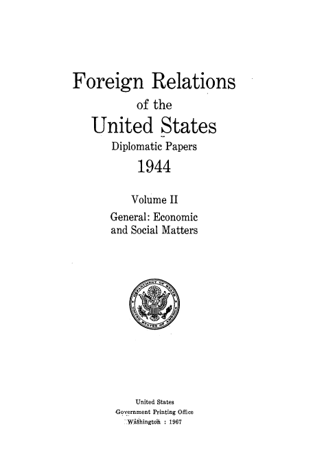 handle is hein.usccsset/usconset52192 and id is 1 raw text is: 





Foreign Relations

           of the

   United States
       Diplomatic Papers

           1944

           Volume II
       General: Economic
       and Social Matters


    United States
Government Printing Office
  -Wihingtdi : 1967


