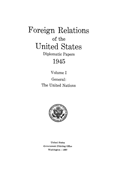 handle is hein.usccsset/usconset52198 and id is 1 raw text is: 





Foreign Relations
            of the
   United States
       Diplomatic Papers

            1945

            Volume I
            General:
      The United Nations


   United States
Governrnent Printing Office
  Washington : 1967


