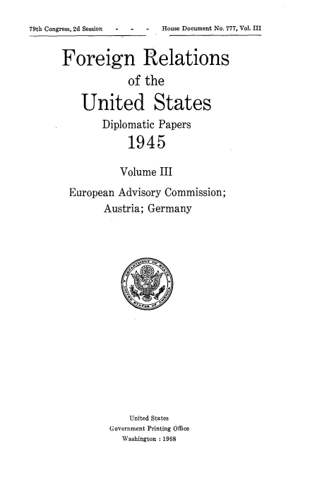 handle is hein.usccsset/usconset52200 and id is 1 raw text is: 
-  -  House Document No. 777, Vol. III


Foreign Relations
             of the

    United States
        Diplomatic Papers
             1945

           Volume III
 European Advisory Commission;
        Austria; Germany


    United States
Government Printing Office
  Washington : 1968


79th Congress, 2d Session


