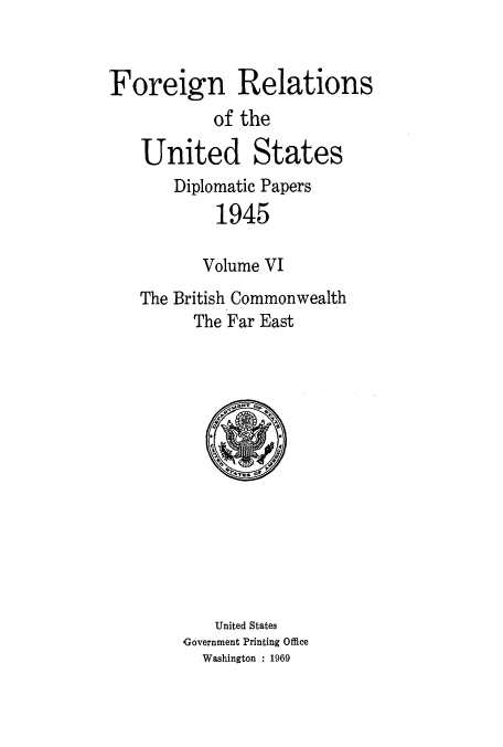 handle is hein.usccsset/usconset52203 and id is 1 raw text is: 


Foreign Relations
           of the

    United States
       Diplomatic Papers
            1945

          Volume VI
   The British Commonwealth
         The Far East


    United States
Government Printing Office
  Washington : 1969


