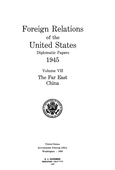 handle is hein.usccsset/usconset52204 and id is 1 raw text is: 





Foreign Relations
            of the

    United States
        Diplomatic Papers

             1945

          Volume VII
        The Far East
            China


    United States
Government Printing Office
  Washington : 1969
  U. S. -GOVERNMENT
  ?DEPOSITORY COLLFrTION
       LAW


