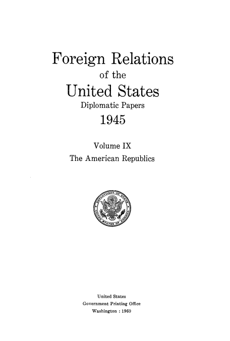 handle is hein.usccsset/usconset52206 and id is 1 raw text is: 





Foreign Relations
           of the

   United States
       Diplomatic Papers
           1945


           Volume IX
    The American Republics


   United States
Government Printing Office
  Washington : 1969


