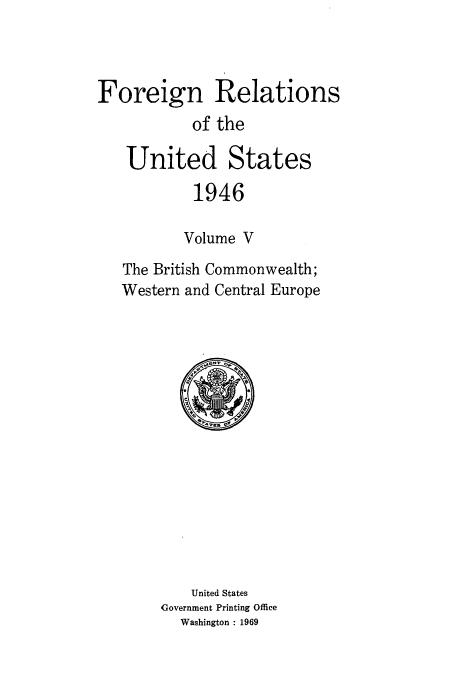 handle is hein.usccsset/usconset52211 and id is 1 raw text is: 



Foreign Relations
           of the

   United States

           1946

           Volume V

   The British Commonwealth;
   Western and Central Europe


    United States
Government Printing Office
  Washington : 1969


