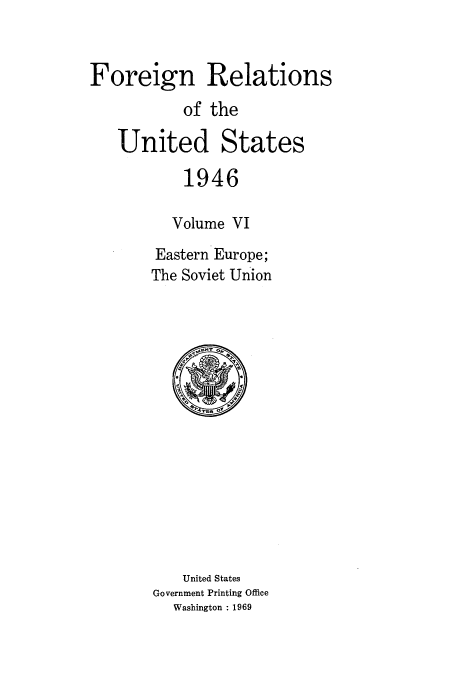 handle is hein.usccsset/usconset52212 and id is 1 raw text is: 


Foreign Relations
           of the

   United States

           1946

           Volume VI

        Eastern Europe;
        The Soviet Union


   United States
Government Printing Office
  Washington : 1969


