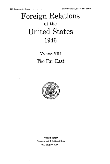 handle is hein.usccsset/usconset52214 and id is 1 raw text is: 
8  House Document, No. 80-481, Part 8


Foreign Relations
             of the

    United States

             1946


           Volume VIII


The -Far East


    Unite4 Stats
Government Prinfivgi Office
  Washington *:. 1971


80th Congress, 1st Session  -   -    -



