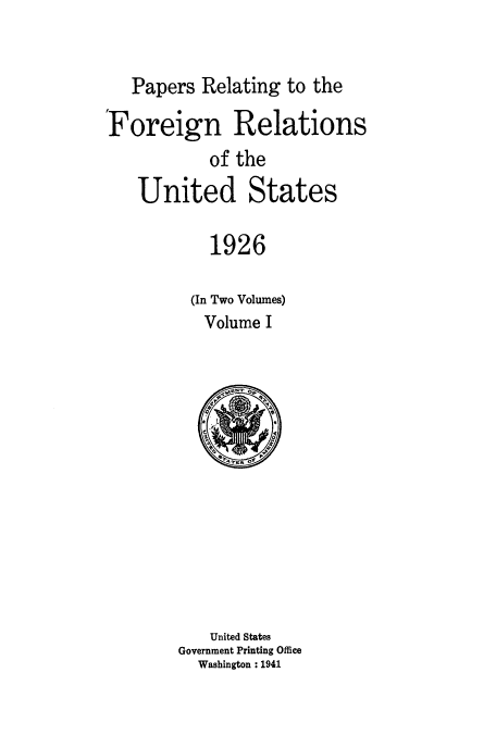 handle is hein.usccsset/usconset52220 and id is 1 raw text is: 


   Papers Relating to the

Foreign Relations
           of the
   United States

           1926

         (In Two Volumes)
           Volume I


   United States
Government Printing Office
  Washington : 1941


