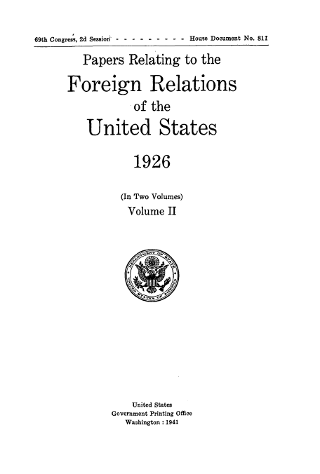 handle is hein.usccsset/usconset52221 and id is 1 raw text is: 

69th Congress, 2d Session - -- --------House Document No. 811

         Papers Relating to the

      Foreign Relations
                  .of the

          United States

                   1926

                (In Two Volumes)
                Volume II


    United States
Government Printing Office
   Washington: 1941


