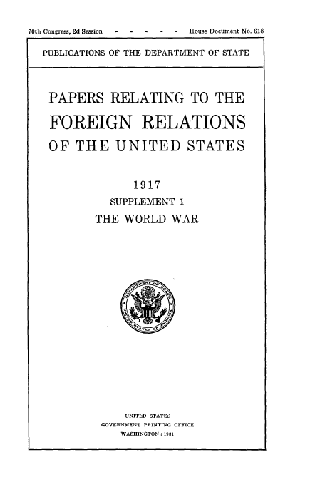 handle is hein.usccsset/usconset52222 and id is 1 raw text is: 

70th Congress, 2d Session  .. . .  House Document No. 618

  PUBLICATIONS OF THE DEPARTMENT OF STATE



  PAPERS RELATING TO THE

  FOREIGN RELATIONS

  OF THE UNITED STATES


                 1917
             SUPPLEMENT 1
           THE WORLD WAR


    UNITED STATES
GOVERNMENT PRINTING OFFICE
   WASHINGTON: 1931


