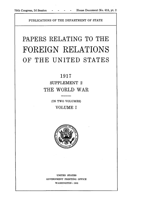 handle is hein.usccsset/usconset52223 and id is 1 raw text is: 
70th Congress, 2d Session  -   -    -   -    House Document No. 618, pt. 2


PUBLICATIONS OF THE DEPARTMENT OF STATE


PAPERS RELATING TO THE


FOREIGN RELATIONS

OF THE UNITED STATES


               1917
           SUPPLEMENT 2
        THE WORLD WAR

           (IN TWO VOLUMES)
             VOLUME I


    UNITED STATES
GOVERNMENT PRINTING OFFICE
   WASHINGTON: 1932



