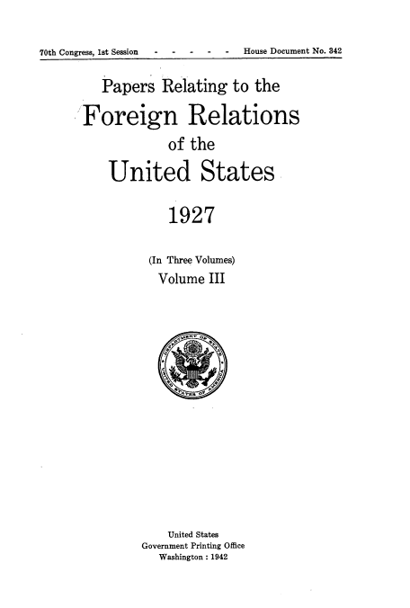 handle is hein.usccsset/usconset52227 and id is 1 raw text is: 

70th Congress, 1st Session - --- - House Document No. 842


   Papers Relating to the

Foreign Relations
             of the

    United States,

             1927

          (In Three Volumes)
          Volume III


    United States
Government Printing Office
   Washington: 1942


