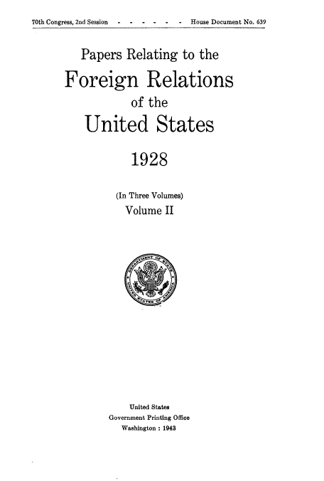 handle is hein.usccsset/usconset52229 and id is 1 raw text is: 70th Congress, 2nd Session    House Document No. 639


   Papers Relating to the

Foreign Relations
             of the

    United States

             1928


(In Three Volumes)
  Volume II


    United States
Government Printing Office
  Washington : 1943


