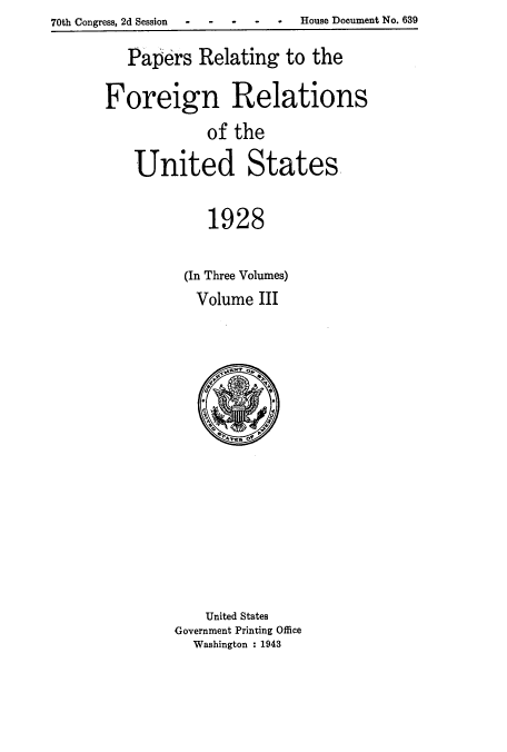 handle is hein.usccsset/usconset52230 and id is 1 raw text is: 70th Congress, 2d Session - --- - House Document No. 639


   Papers Relating to the

Foreign Relations
            of the

   United States,

            1928

          (In Three Volumes)
          Volume III


    United States
Government Printing Office
  Washington : 1943


