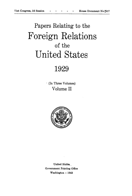 handle is hein.usccsset/usconset52232 and id is 1 raw text is: 
71st Congress, 2d Session     H    o-


   Papers Relating to the

Foreign Relations

            of the

   United States


            1929


(In Three Volumes)
  Volume II


    United Steaes..
Government Printing Office
  Washington : 1943


House Document No.!517



