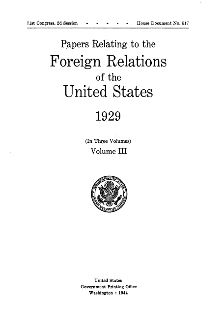 handle is hein.usccsset/usconset52233 and id is 1 raw text is: 
71st Congress, 2d Session--- - - - House Document No. 517


   Papers Relating to the

Foreign Relations
             of the

    United States

            1929

          (In Three Volumes)
          Volume III


    United States
Government Printing Office
  Washington : 1944


