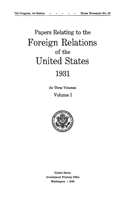 handle is hein.usccsset/usconset52237 and id is 1 raw text is: 
72d Congress, 1st Session- --- - - House Document No. 22


   Papers Relating to the

Foreign Relations
             of the

    United States

             1931

          (In Three Volumes)


Volume I


    United States
Government Printing Office
  Washington : 1946


