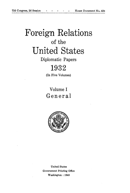 handle is hein.usccsset/usconset52240 and id is 1 raw text is: 

72d Congress, 2d Session    -  House Document No. 426


Foreign Relations

             of the

    United States


Diplomatic Papers

     1932
   (In Five Volumes)


   Volume I
   General


    United States
Government Printing Office
   Washington : 1948


72d Congress, 2d Session


House Document No. 426


